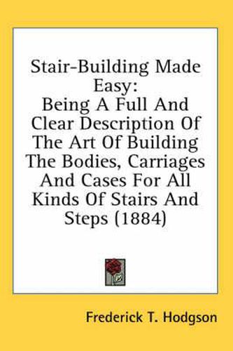 Stair-Building Made Easy: Being a Full and Clear Description of the Art of Building the Bodies, Carriages and Cases for All Kinds of Stairs and Steps (1884)