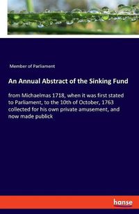 Cover image for An Annual Abstract of the Sinking Fund: from Michaelmas 1718, when it was first stated to Parliament, to the 10th of October, 1763 collected for his own private amusement, and now made publick