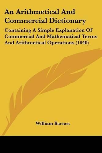 Cover image for An Arithmetical And Commercial Dictionary: Containing A Simple Explanation Of Commercial And Mathematical Terms And Arithmetical Operations (1840)