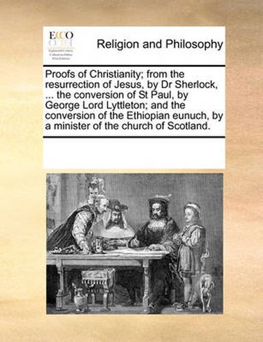 Cover image for Proofs of Christianity; From the Resurrection of Jesus, by Dr Sherlock, ... the Conversion of St Paul, by George Lord Lyttleton; And the Conversion of the Ethiopian Eunuch, by a Minister of the Church of Scotland.