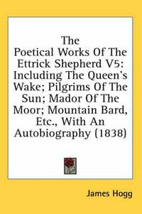 Cover image for The Poetical Works of the Ettrick Shepherd V5: Including the Queen's Wake; Pilgrims of the Sun; Mador of the Moor; Mountain Bard, Etc., with an Autobiography (1838)