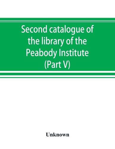 Cover image for Second catalogue of the library of the Peabody Institute of the city of Baltimore, including the additions made since 1882 (Part V) L-M