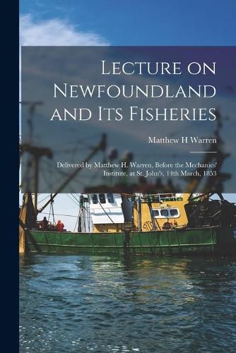 Lecture on Newfoundland and Its Fisheries [microform]: Delivered by Matthew H. Warren, Before the Mechanics' Institute, at St. John's, 14th March, 1853