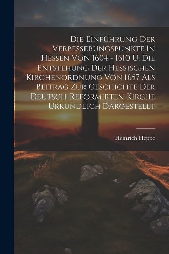 Die Einfuehrung Der Verbesserungspunkte In Hessen Von 1604 - 1610 U. Die Entstehung Der Hessischen Kirchenordnung Von 1657 Als Beitrag Zur Geschichte Der Deutsch-reformirten Kirche Urkundlich Dargestellt