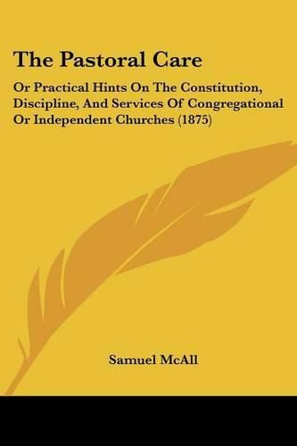 Cover image for The Pastoral Care: Or Practical Hints on the Constitution, Discipline, and Services of Congregational or Independent Churches (1875)