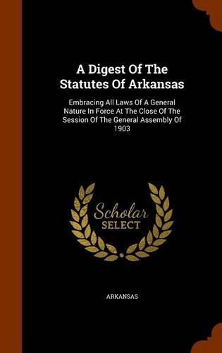 Cover image for A Digest of the Statutes of Arkansas: Embracing All Laws of a General Nature in Force at the Close of the Session of the General Assembly of 1903