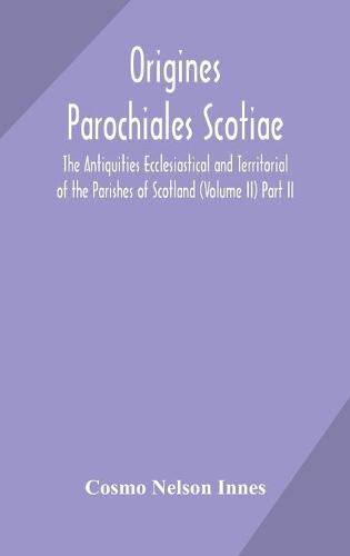 Origines Parochiales Scotiae. the Antiquities Ecclesiastical and Territorial of the Parishes of Scotland (Volume II) Part II.