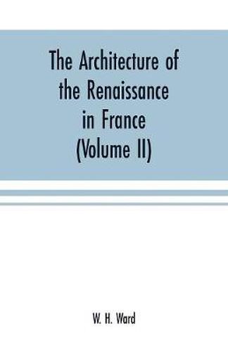 The architecture of the renaissance in France: a history of the evolution of the arts of building, decoration and garden design under classical influence from 1495 to 1830 (Volume II)