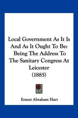Cover image for Local Government as It Is and as It Ought to Be: Being the Address to the Sanitary Congress at Leicester (1885)