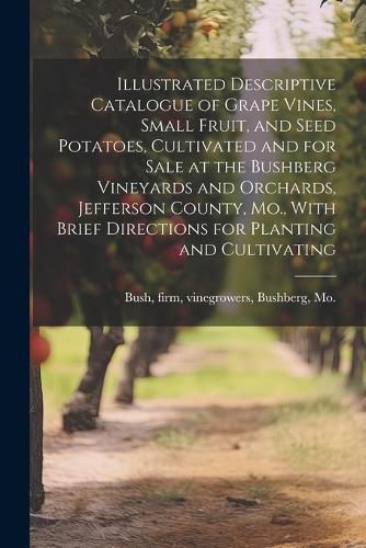 Cover image for Illustrated Descriptive Catalogue of Grape Vines, Small Fruit, and Seed Potatoes, Cultivated and for Sale at the Bushberg Vineyards and Orchards, Jefferson County, Mo., With Brief Directions for Planting and Cultivating