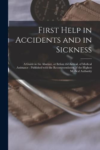 Cover image for First Help in Accidents and in Sickness: a Guide in the Absence, or Before the Arrival, of Medical Assistance: Published With the Recommendation of the Highest Medical Authority