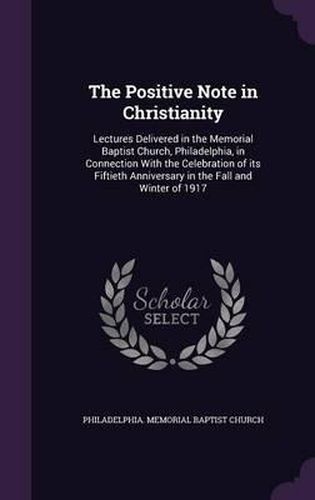 Cover image for The Positive Note in Christianity: Lectures Delivered in the Memorial Baptist Church, Philadelphia, in Connection with the Celebration of Its Fiftieth Anniversary in the Fall and Winter of 1917