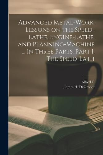 Cover image for Advanced Metal-work. Lessons on the Speed-lathe, Engine-lathe, and Planning-machine ... In Three Parts. Part I. The Speed-lath