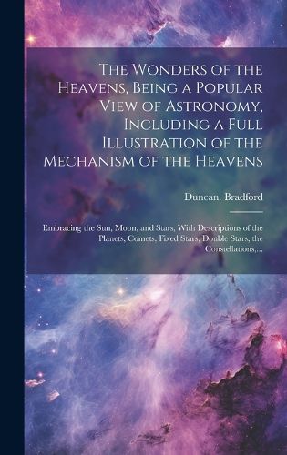 Cover image for The Wonders of the Heavens, Being a Popular View of Astronomy, Including a Full Illustration of the Mechanism of the Heavens; Embracing the Sun, Moon, and Stars, With Descriptions of the Planets, Comets, Fixed Stars, Double Stars, the Constellations, ...