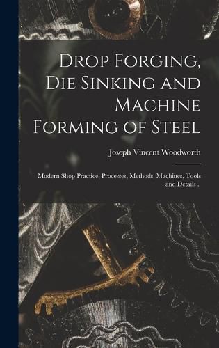 Cover image for Drop Forging, die Sinking and Machine Forming of Steel; Modern Shop Practice, Processes, Methods, Machines, Tools and Details ..