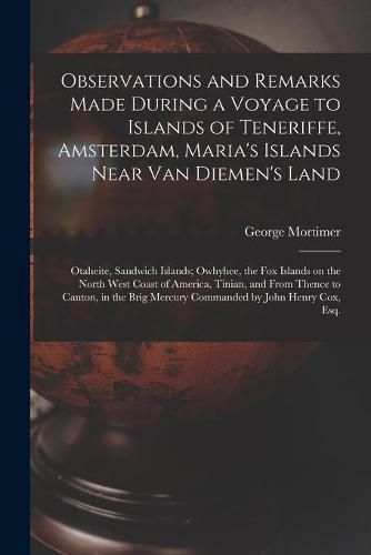 Cover image for Observations and Remarks Made During a Voyage to Islands of Teneriffe, Amsterdam, Maria's Islands Near Van Diemen's Land; Otaheite, Sandwich Islands; Owhyhee, the Fox Islands on the North West Coast of America, Tinian, and From Thence to Canton, in The...