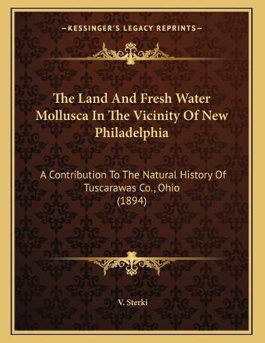 Cover image for The Land and Fresh Water Mollusca in the Vicinity of New Philadelphia: A Contribution to the Natural History of Tuscarawas Co., Ohio (1894)