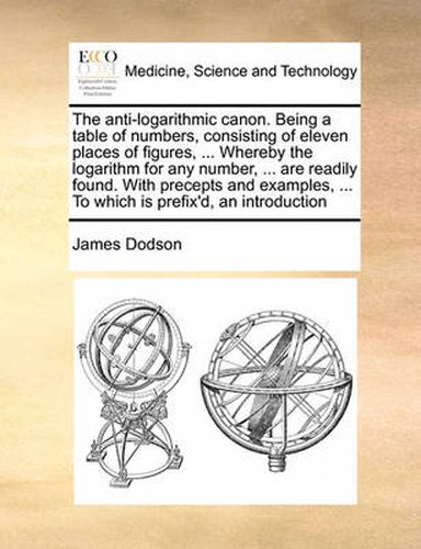 Cover image for The Anti-Logarithmic Canon. Being a Table of Numbers, Consisting of Eleven Places of Figures, ... Whereby the Logarithm for Any Number, ... Are Readily Found. with Precepts and Examples, ... to Which Is Prefix'd, an Introduction