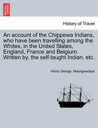 Cover image for An Account of the Chippewa Indians, Who Have Been Travelling Among the Whites, in the United States, England, France and Belgium. Written By, the Self-Taught Indian, Etc.