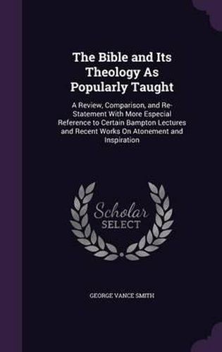 The Bible and Its Theology as Popularly Taught: A Review, Comparison, and Re-Statement with More Especial Reference to Certain Bampton Lectures and Recent Works on Atonement and Inspiration