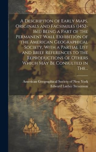 Cover image for A Description of Early Maps, Originals and Facsimiles (1452-1611) Being a Part of the Permanent Wall Exhibition of the American Geographical Society, With a Partial List and Brief References to the Reproductions of Others Which May Be Consulted in The...