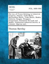 Cover image for The Law of France Relating to Industrial Property, Patents, Trade Marks, Merchandise Marks, Trade Names, Models, Patterns, Designs, Wrappers, Prospectuses, Exhibition Rewards and Medals, Unpatented Industrial Secrets, & Colonial, Algerian And...