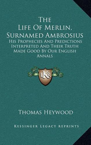 The Life of Merlin, Surnamed Ambrosius: His Prophecies and Predictions Interpreted and Their Truth Made Good by Our English Annals