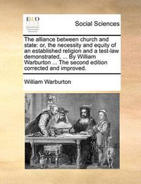 Cover image for The Alliance Between Church and State: Or, the Necessity and Equity of an Established Religion and a Test-Law Demonstrated, ... by William Warburton ... the Second Edition Corrected and Improved.