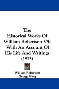 Cover image for The Historical Works of William Robertson V5: With an Account of His Life and Writings (1813)