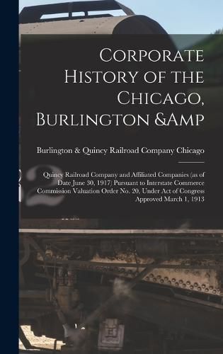 Cover image for Corporate History of the Chicago, Burlington & Quincy Railroad Company and Affiliated Companies (as of Date June 30, 1917) Pursuant to Interstate Commerce Commission Valuation Order no. 20, Under act of Congress Approved March 1, 1913