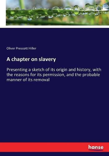 Cover image for A chapter on slavery: Presenting a sketch of its origin and history, with the reasons for its permission, and the probable manner of its removal