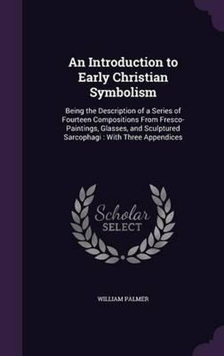 Cover image for An Introduction to Early Christian Symbolism: Being the Description of a Series of Fourteen Compositions from Fresco-Paintings, Glasses, and Sculptured Sarcophagi: With Three Appendices