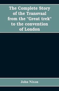 Cover image for The complete story of the Transvaal from the Great trek to the convention of London. With appendix comprising ministerial declarations of policy and official documents