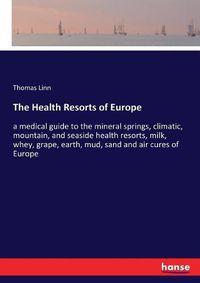 Cover image for The Health Resorts of Europe: a medical guide to the mineral springs, climatic, mountain, and seaside health resorts, milk, whey, grape, earth, mud, sand and air cures of Europe