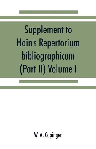 Cover image for Supplement to Hain's Repertorium bibliographicum. Or, Collections toward a new edition of that work (Part II) Volume I