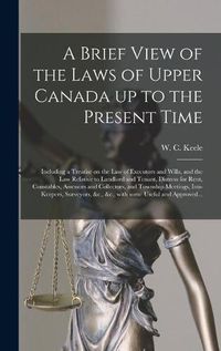 Cover image for A Brief View of the Laws of Upper Canada up to the Present Time [microform]: Including a Treatise on the Law of Executors and Wills, and the Law Relative to Landlord and Tenant, Distress for Rent, Constables, Assessors and Collectors, and Township...