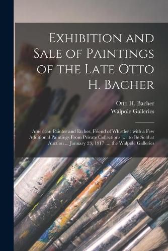 Exhibition and Sale of Paintings of the Late Otto H. Bacher: American Painter and Etcher, Friend of Whistler: With a Few Additional Paintings From Private Collections ...: to Be Sold at Auction ... January 23, 1917 ..., the Walpole Galleries