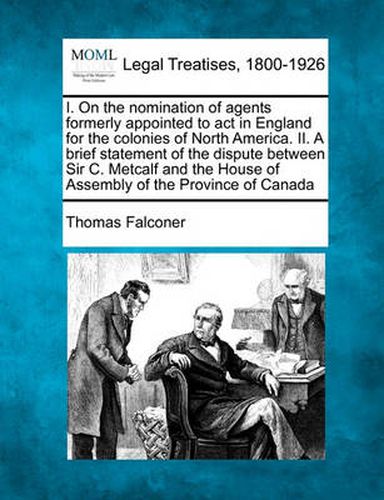 I. on the Nomination of Agents Formerly Appointed to ACT in England for the Colonies of North America. II. a Brief Statement of the Dispute Between Sir C. Metcalf and the House of Assembly of the Province of Canada