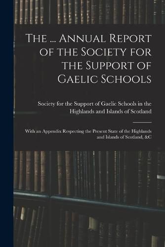 Cover image for The ... Annual Report of the Society for the Support of Gaelic Schools: With an Appendix Respecting the Present State of the Highlands and Islands of Scotland, &c