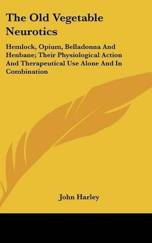 The Old Vegetable Neurotics: Hemlock, Opium, Belladonna and Henbane; Their Physiological Action and Therapeutical Use Alone and in Combination