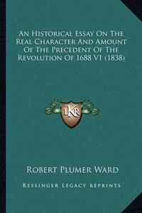 Cover image for An Historical Essay on the Real Character and Amount of the an Historical Essay on the Real Character and Amount of the Precedent of the Revolution of 1688 V1 (1838) Precedent of the Revolution of 1688 V1 (1838)