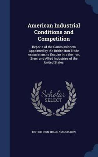 Cover image for American Industrial Conditions and Competition: Reports of the Commissioners Appointed by the British Iron Trade Association, to Enquire Into the Iron, Steel, and Allied Industries of the United States