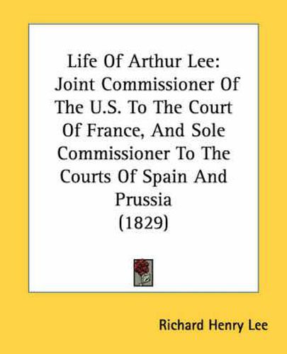 Cover image for Life of Arthur Lee: Joint Commissioner of the U.S. to the Court of France, and Sole Commissioner to the Courts of Spain and Prussia (1829)