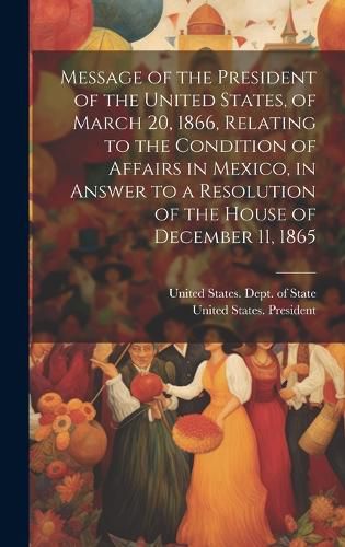 Cover image for Message of the President of the United States, of March 20, 1866, Relating to the Condition of Affairs in Mexico, in Answer to a Resolution of the House of December 11, 1865