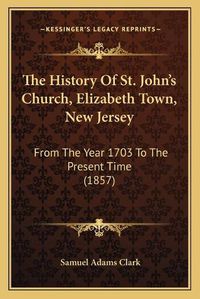 Cover image for The History of St. John's Church, Elizabeth Town, New Jersey: From the Year 1703 to the Present Time (1857)