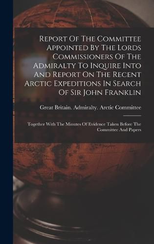 Report Of The Committee Appointed By The Lords Commissioners Of The Admiralty To Inquire Into And Report On The Recent Arctic Expeditions In Search Of Sir John Franklin