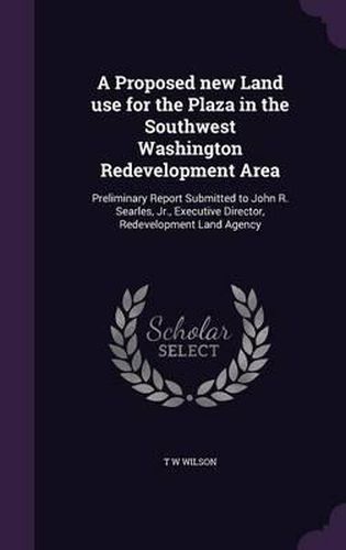 Cover image for A Proposed New Land Use for the Plaza in the Southwest Washington Redevelopment Area: Preliminary Report Submitted to John R. Searles, Jr., Executive Director, Redevelopment Land Agency