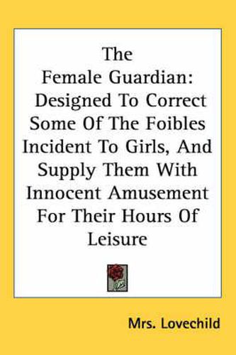 Cover image for The Female Guardian: Designed to Correct Some of the Foibles Incident to Girls, and Supply Them with Innocent Amusement for Their Hours of Leisure