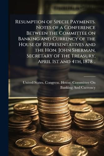 Cover image for Resumption of Specie Payments. Notes of a Conference Between the Committee on Banking and Currency of the House of Representatives and the Hon. John Sherman, Secretary of the Treasury, April 1st and 4th, 1878 ..