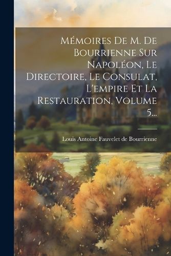 Cover image for Memoires De M. De Bourrienne Sur Napoleon, Le Directoire, Le Consulat, L'empire Et La Restauration, Volume 5...